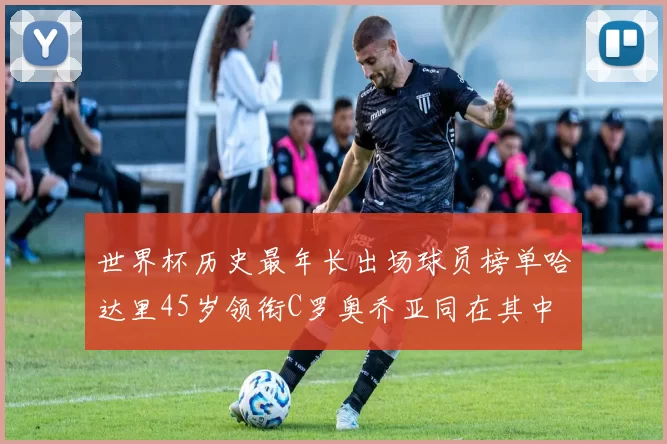 世界杯历史最年长出场球员榜单哈达里45岁领衔C罗奥乔亚同在其中
