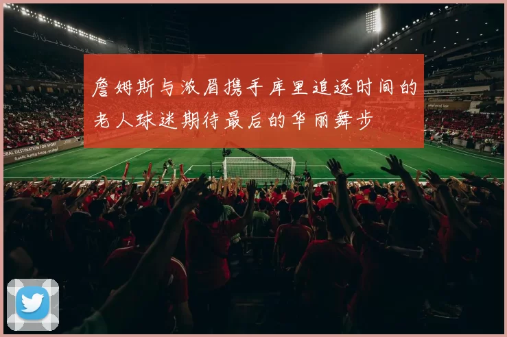 詹姆斯与浓眉携手库里追逐时间的老人球迷期待最后的华丽舞步